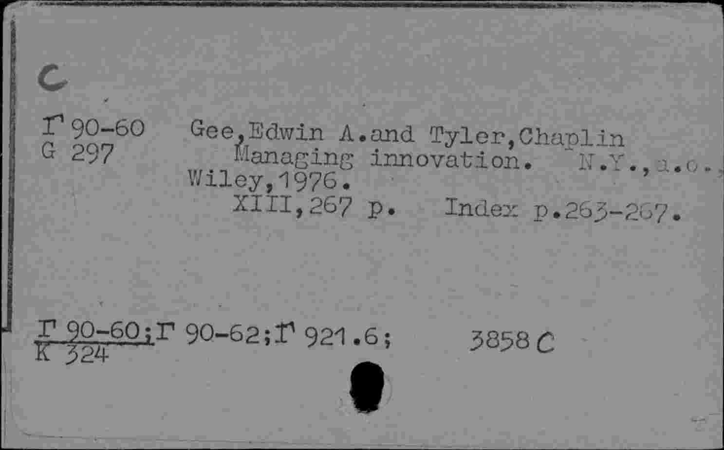 ﻿r90-60
G 297
Gee,Edwin A.and Tyler,Chaplin
Managing innovation. "N.Y..a.o.
Wiley,1976.
XIII,267 p. Index p.263-267.
£.90-6.0i.r 90-62921.6;
K 324	_
3858 C